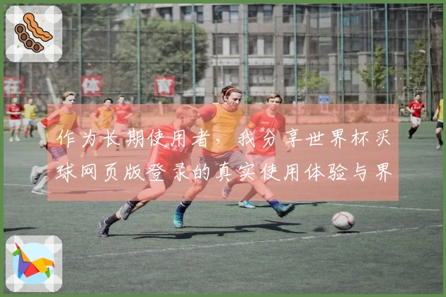 作为长期使用者，我分享世界杯买球网页版登录的真实使用体验与界面功能评测