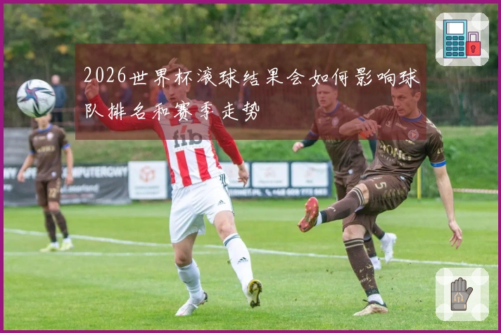 2026世界杯滚球结果会如何影响球队排名和赛季走势